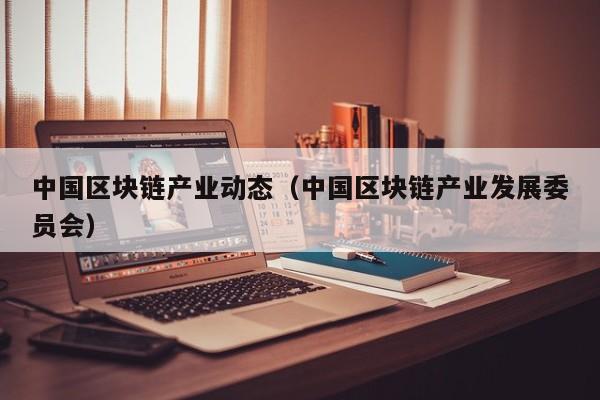 中国区块链产业动态(中国区块链产业发展委员会)