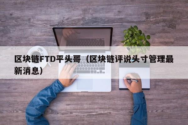 区块链FTD平头哥(区块链评说头寸管理最新消息)