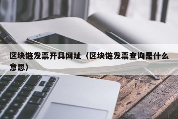区块链发票开具网址(区块链发票查询是什么意思)