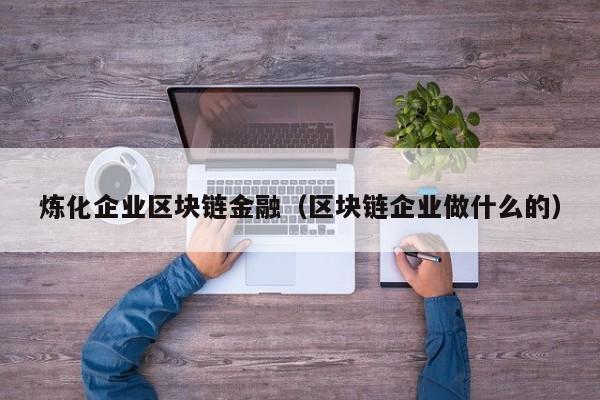 炼化企业区块链金融(区块链企业做什么的)
