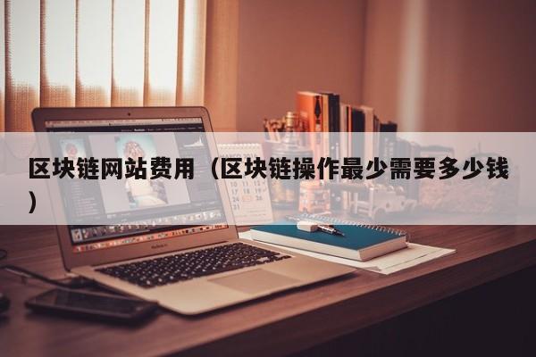 区块链网站费用(区块链操作最少需要多少钱)