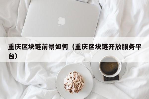 重庆区块链前景如何(重庆区块链开放服务平台)